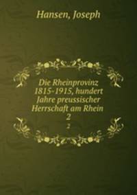 Die Rheinprovinz 1815-1915, hundert Jahre preussischer Herrschaft am Rhein . 2