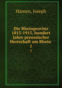 Die Rheinprovinz 1815-1915, hundert Jahre preussischer Herrschaft am Rhein . 1