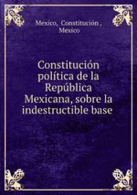 Constitucion politica de la Republica Mexicana, sobre la indestructible base .