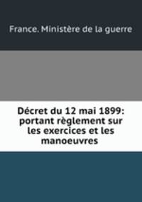 Decret du 12 mai 1899: portant reglement sur les exercices et les manoeuvres .