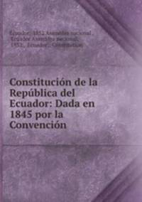 Constitucion de la Republica del Ecuador: Dada en 1845 por la Convencion .