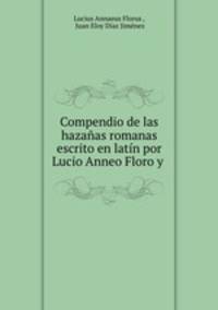 Compendio de las hazanas romanas escrito en latin por Lucio Anneo Floro y .