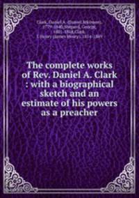 The complete works of Rev. Daniel A. Clark : with a biographical sketch and an estimate of his powers as a preacher