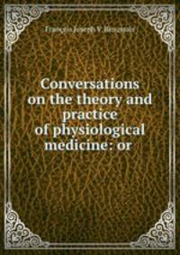 Conversations on the theory and practice of physiological medicine: or .