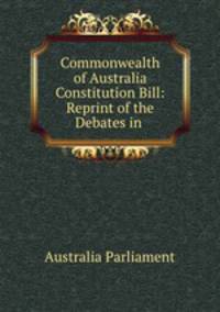 Commonwealth of Australia Constitution Bill: Reprint of the Debates in .