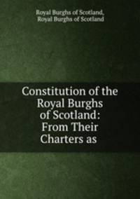 Constitution of the Royal Burghs of Scotland: From Their Charters as .
