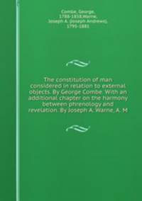 The constitution of man considered in relation to external objects. By George Combe. With an additional chapter on the harmony between phrenology and revelation. By Joseph A. Warne, A. M