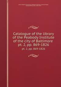 Catalogue of the library of the Peabody Institute of the city of Baltimore . pt. 2, pp. 869-1826