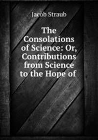 The Consolations of Science: Or, Contributions from Science to the Hope of .