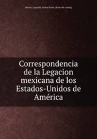 Correspondencia de la Legacion mexicana de los Estados-Unidos de Ame?rica