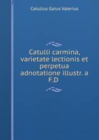 Catulli carmina, varietate lectionis et perpetua adnotatione illustr. a F.D .