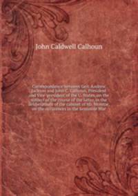Correspondence between Gen. Andrew Jackson and John C. Calhoun, President and Vice-president of the U. States, on the subject of the course of the latter, in the deliberations of the cabinet of Mr. Monroe, on the occurences in the Seminole War