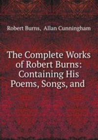 The Complete Works of Robert Burns: Containing His Poems, Songs, and .