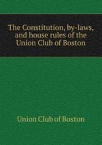 The Constitution, by-laws, and house rules of the Union Club of Boston