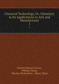 Chemical Technology, Or, Chemistry in Its Applications to Arts and Manufactures. 1