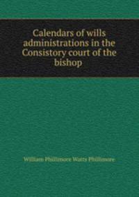 Calendars of wills & administrations in the Consistory court of the bishop .