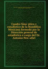 Cuadro Sino?ptico y estadi?stico de la Repu?blica Mexicana formodo por la Direccio?n general de estadi?stica a? cargo del Dr. Antonio Pen?afiel