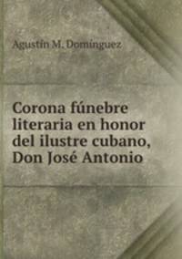 Corona funebre literaria en honor del ilustre cubano, Don Jose Antonio .