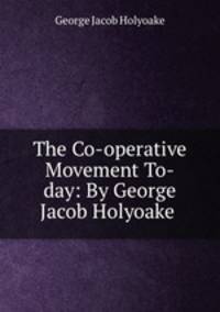 The Co-operative Movement To-day: By George Jacob Holyoake