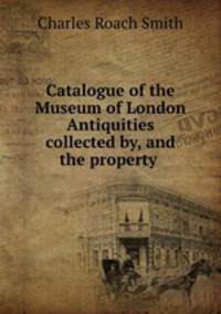 Catalogue of the Museum of London Antiquities collected by, and the property .