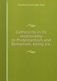 Catholicity in its relationship to Protestantism and Romanism, being six .