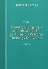 Country Clergyman and His Work: Six Lectures on Pastoral Theology Delivered .