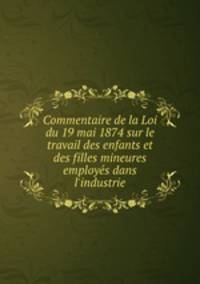 Commentaire de la Loi du 19 mai 1874 sur le travail des enfants et des filles mineures employe?s dans l