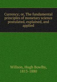 Currency; or, The fundamental principles of monetary science postulated, explained, and applied