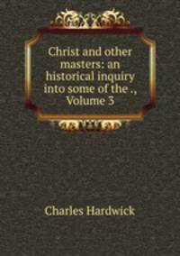 Christ and other masters: an historical inquiry into some of the ., Volume 3