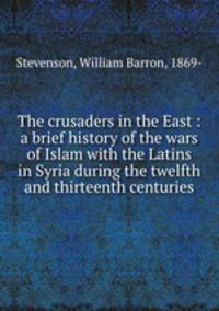 The crusaders in the East : a brief history of the wars of Islam with the Latins in Syria during the twelfth and thirteenth centuries