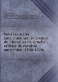 Sous les aigles autrichiennes, souvenirs du Chevalier de Grueber, officier de cavalrie autrichien, 1800-1820;
