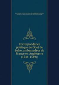 Correspondance politique de Odet de Selve, ambassadeur de France en Angleterre (1546-1549);