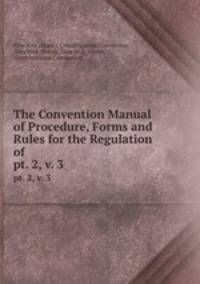 The Convention Manual of Procedure, Forms and Rules for the Regulation of .. pt. 2, v. 3