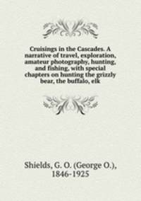 Cruisings in the Cascades. A narrative of travel, exploration, amateur photography, hunting, and fishing, with special chapters on hunting the grizzly bear, the buffalo, elk