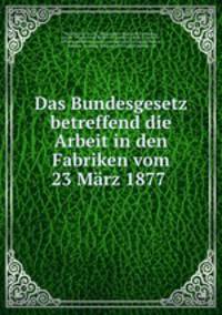 Das Bundesgesetz betreffend die Arbeit in den Fabriken vom 23 Marz 1877 .