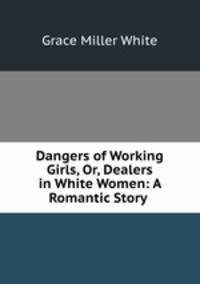 Dangers of Working Girls, Or, Dealers in White Women: A Romantic Story .