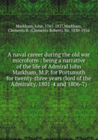 A naval career during the old war microform : being a narrative of the life of Admiral John Markham, M.P. for Portsmuth for twenty-three years (lord of the Admiralty, 1801-4 and 1806-7)