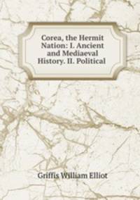 Corea, the Hermit Nation: I. Ancient and Mediaeval History. II. Political .
