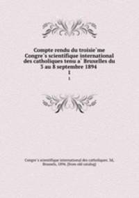 Compte rendu du troisieme Congres scientifique international des catholiques tenu a Bruxelles du 3 au 8 septembre 1894 . 1