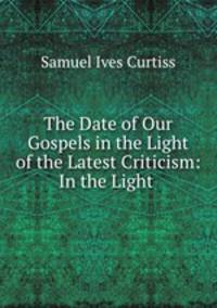 The Date of Our Gospels in the Light of the Latest Criticism: In the Light .
