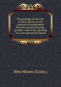 Proceedings of the City of New-Haven, in the removal of monuments from its ancient burying-ground : and in the opening of a new ground for burial