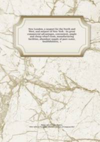 New London, a seaport for the North and West, and outport of New York : its great commercial advantages, convenient, ample and cheap wharf room, manufacturing facilities, abundant supply of pure water, healthfulness, &c.