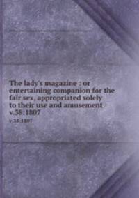 The lady`s magazine : or entertaining companion for the fair sex, appropriated solely to their use and amusement. v.38:1807
