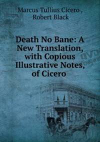 Death No Bane: A New Translation, with Copious Illustrative Notes, of Cicero .