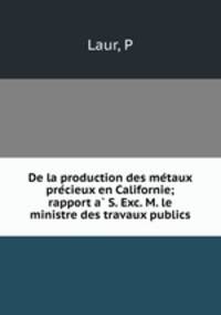 De la production des me?taux pre?cieux en Californie; rapport a? S. Exc. M. le ministre des travaux publics