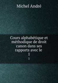 Cours alphabtique et mthodique de droit canon dans ses rapports avec le .. 1