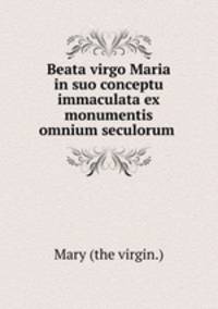 Beata virgo Maria in suo conceptu immaculata ex monumentis omnium seculorum .