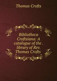 Bibliotheca Croftsiana: A catalogue of the . library of Rev. Thomas Crofts .