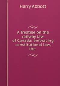 A Treatise on the railway law of Canada: embracing constitutional law, the .