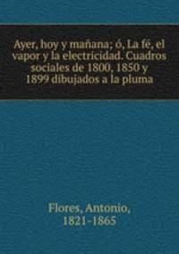 Ayer, hoy y manana; o, La fe, el vapor y la electricidad. Cuadros sociales de 1800, 1850 y 1899 dibujados a la pluma